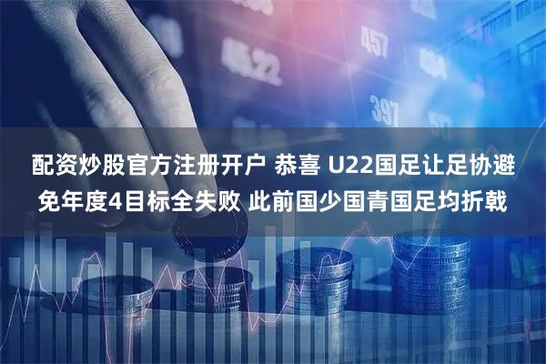 配资炒股官方注册开户 恭喜 U22国足让足协避免年度4目标全失败 此前国少国青国足均折戟