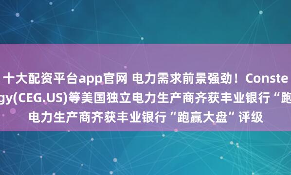 十大配资平台app官网 电力需求前景强劲！Constellation Energy(CEG.US)等美国独立电力生产商齐获丰业银行“跑赢大盘”评级