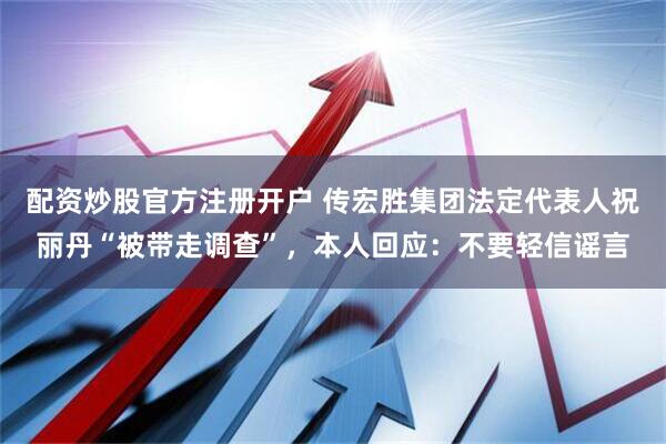 配资炒股官方注册开户 传宏胜集团法定代表人祝丽丹“被带走调查”，本人回应：不要轻信谣言