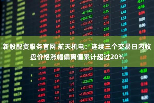 新股配资服务官网 航天机电：连续三个交易日内收盘价格涨幅偏离值累计超过20%