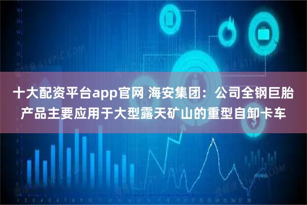 十大配资平台app官网 海安集团：公司全钢巨胎产品主要应用于大型露天矿山的重型自卸卡车