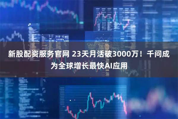 新股配资服务官网 23天月活破3000万！千问成为全球增长最快AI应用