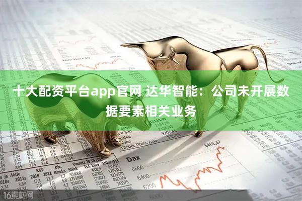 十大配资平台app官网 达华智能：公司未开展数据要素相关业务