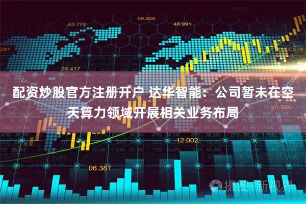 配资炒股官方注册开户 达华智能：公司暂未在空天算力领域开展相关业务布局