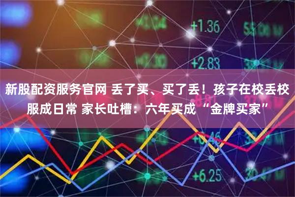 新股配资服务官网 丢了买、买了丢！孩子在校丢校服成日常 家长吐槽：六年买成 “金牌买家”
