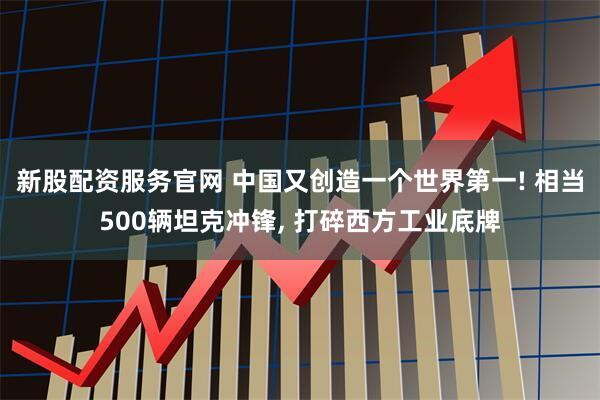 新股配资服务官网 中国又创造一个世界第一! 相当500辆坦克冲锋, 打碎西方工业底牌