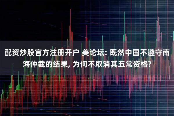 配资炒股官方注册开户 美论坛: 既然中国不遵守南海仲裁的结果, 为何不取消其五常资格?
