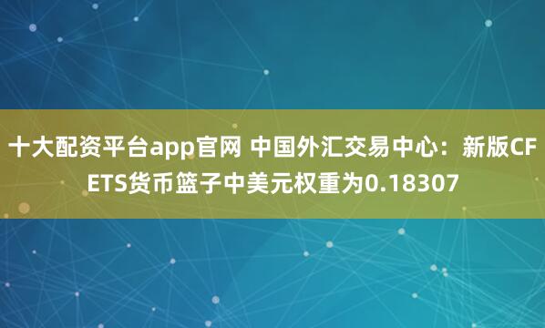 十大配资平台app官网 中国外汇交易中心:新版CFETS货币篮子中美元权重为0.18307