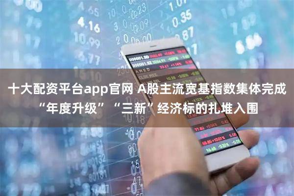 十大配资平台app官网 A股主流宽基指数集体完成“年度升级” “三新”经济标的扎堆入围