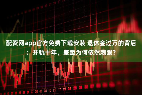 配资网app官方免费下载安装 退休金过万的背后：并轨十年，差距为何依然刺眼？