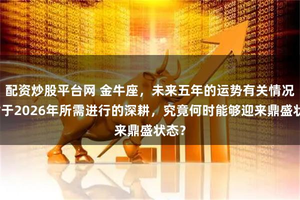 配资炒股平台网 金牛座，未来五年的运势有关情况，对于2026年所需进行的深耕，究竟何时能够迎来鼎盛状态？