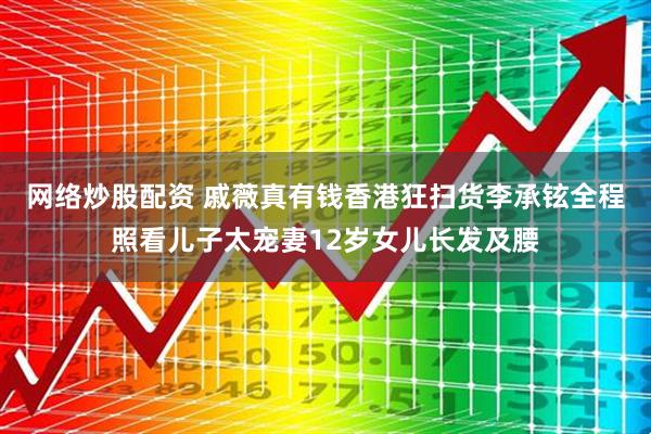 网络炒股配资 戚薇真有钱香港狂扫货李承铉全程照看儿子太宠妻12岁女儿长发及腰