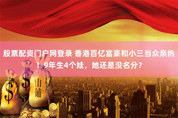 股票配资门户网登录 香港百亿富豪和小三当众亲热！9年生4个娃，她还是没名分？