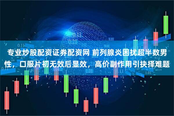 专业炒股配资证券配资网 前列腺炎困扰超半数男性，口服片初无效后显效，高价副作用引抉择难题