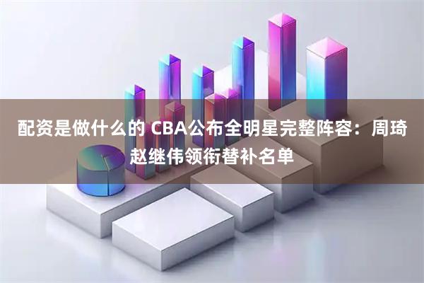 配资是做什么的 CBA公布全明星完整阵容：周琦赵继伟领衔替补名单