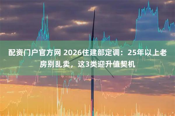 配资门户官方网 2026住建部定调：25年以上老房别乱卖，这3类迎升值契机