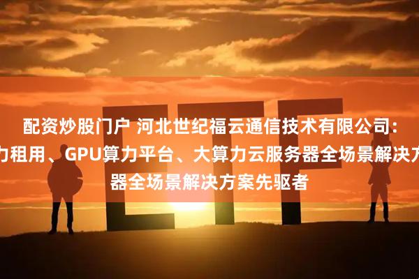 配资炒股门户 河北世纪福云通信技术有限公司：服务器算力租用、GPU算力平台、大算力云服务器全场景解决方案先驱者