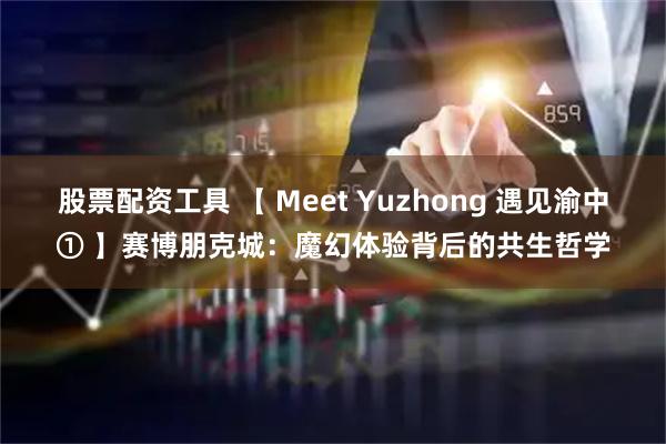 股票配资工具 【 Meet Yuzhong 遇见渝中① 】赛博朋克城：魔幻体验背后的共生哲学