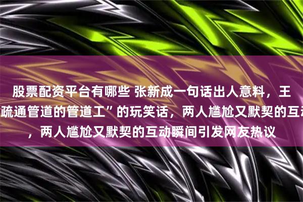 股票配资平台有哪些 张新成一句话出人意料，王玉雯差点接不住他“疏通管道的管道工”的玩笑话，两人尴尬又默契的互动瞬间引发网友热议