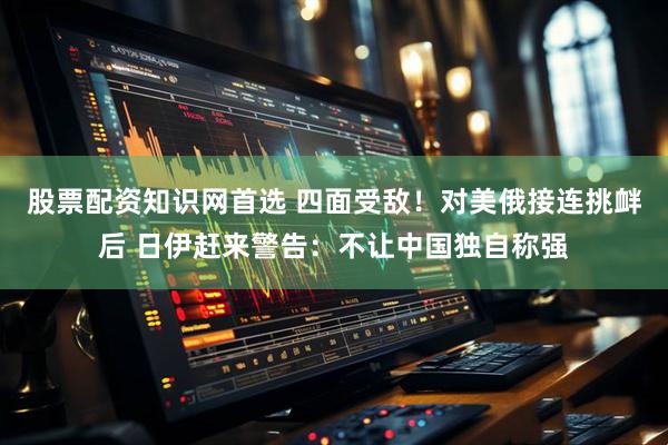 股票配资知识网首选 四面受敌！对美俄接连挑衅后 日伊赶来警告：不让中国独自称强