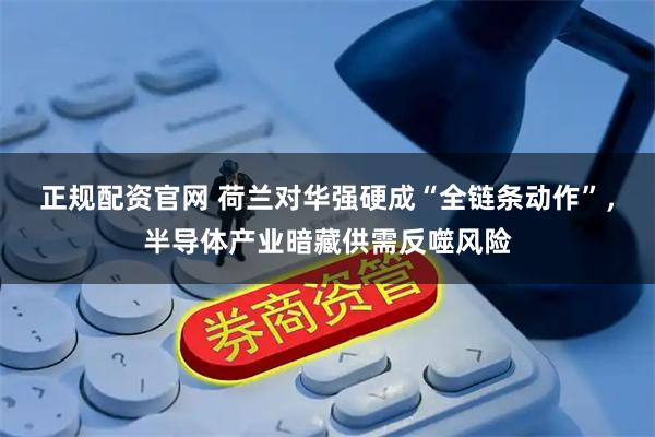 正规配资官网 荷兰对华强硬成“全链条动作”，半导体产业暗藏供需反噬风险