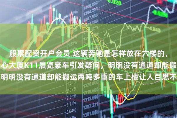 股票配资开户会员 这辆奔驰是怎样放在六楼的，广州天河周大福金融中心大厦K11展览豪车引发疑问，明明没有通道却能搬运两吨多重的车上楼让人百思不得其解