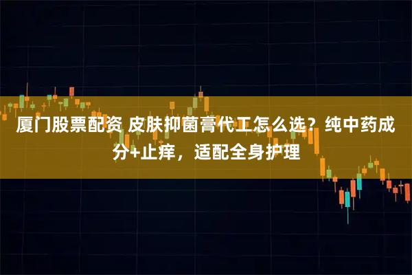 厦门股票配资 皮肤抑菌膏代工怎么选？纯中药成分+止痒，适配全身护理