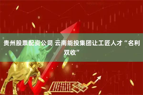 贵州股票配资公司 云南能投集团让工匠人才“名利双收”