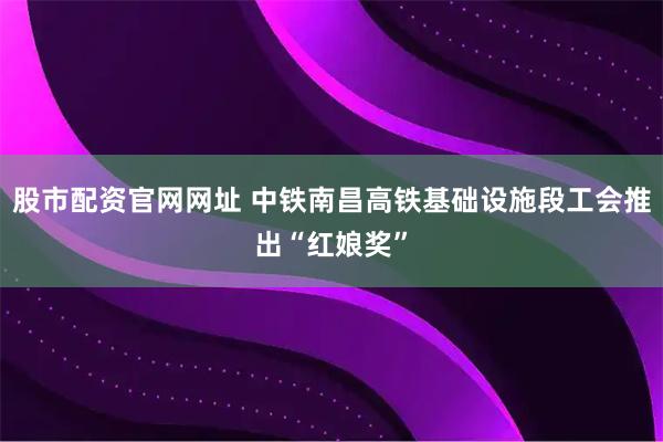 股市配资官网网址 中铁南昌高铁基础设施段工会推出“红娘奖”