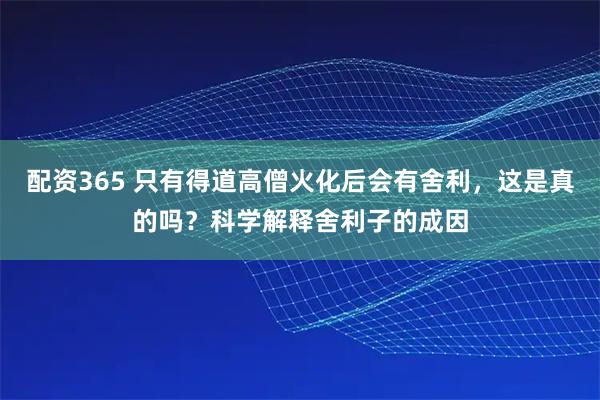 配资365 只有得道高僧火化后会有舍利,这是真的吗?科学解释舍利子的成因