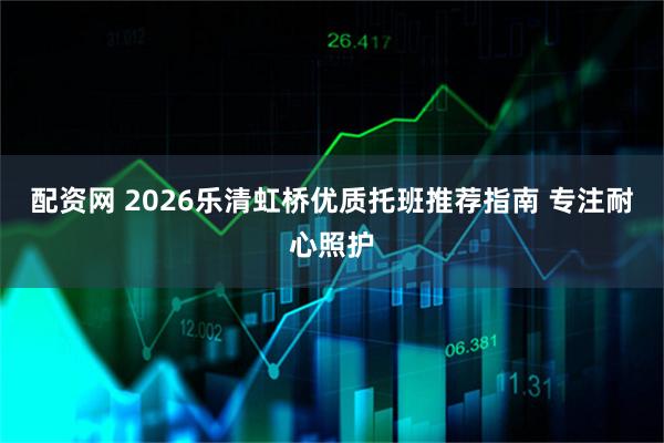 配资网 2026乐清虹桥优质托班推荐指南 专注耐心照护