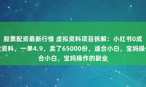 股票配资最新行情 虚拟资料项目拆解：小红书0成本卖早教资料，一单4.9，卖了65000份，适合小白，宝妈操作的副业