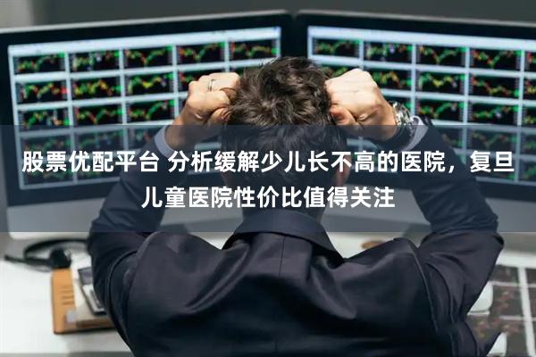 股票优配平台 分析缓解少儿长不高的医院，复旦儿童医院性价比值得关注