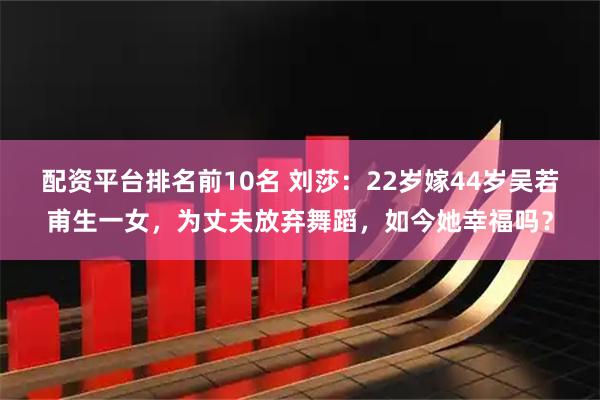 配资平台排名前10名 刘莎：22岁嫁44岁吴若甫生一女，为丈夫放弃舞蹈，如今她幸福吗？