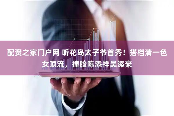 配资之家门户网 听花岛太子爷首秀！搭档清一色女顶流，撞脸陈添祥吴添豪