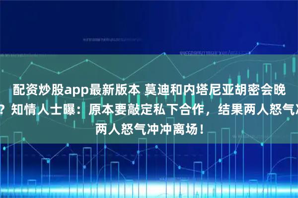 配资炒股app最新版本 莫迪和内塔尼亚胡密会晚餐谈崩了？知情人士曝：原本要敲定私下合作，结果两人怒气冲冲离场！