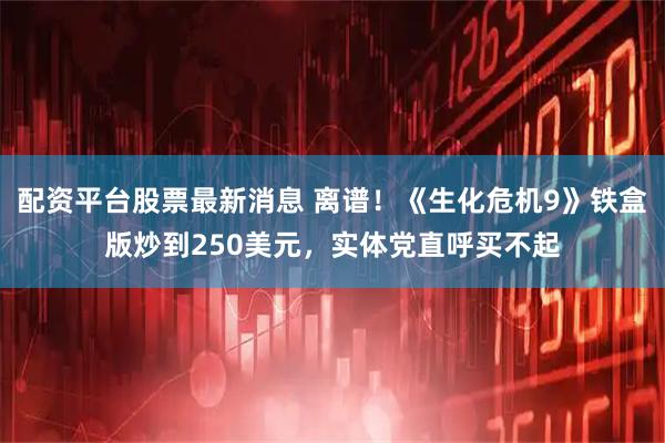 配资平台股票最新消息 离谱！《生化危机9》铁盒版炒到250美元，实体党直呼买不起