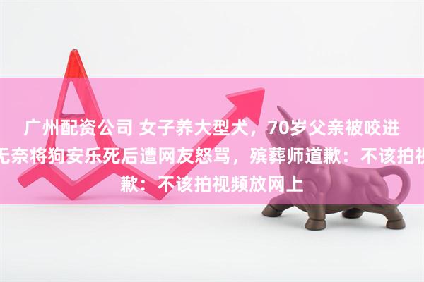 广州配资公司 女子养大型犬，70岁父亲被咬进手术室，无奈将狗安乐死后遭网友怒骂，殡葬师道歉：不该拍视频放网上