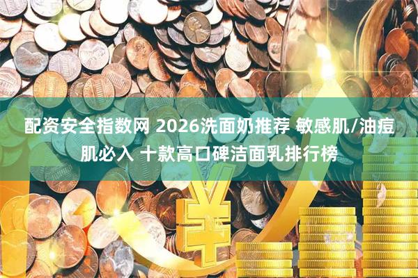 配资安全指数网 2026洗面奶推荐 敏感肌/油痘肌必入 十款高口碑洁面乳排行榜