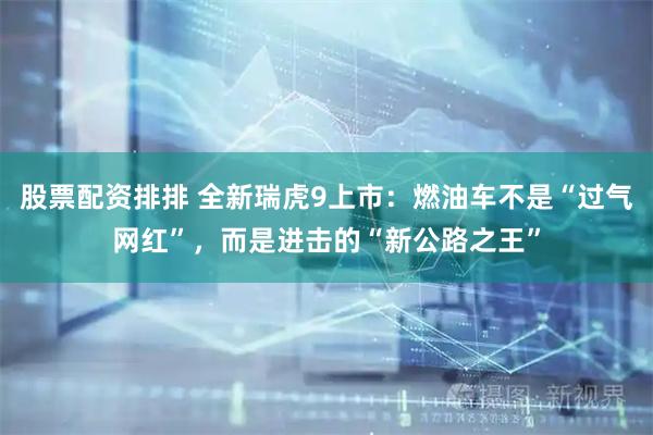 股票配资排排 全新瑞虎9上市：燃油车不是“过气网红”，而是进击的“新公路之王”
