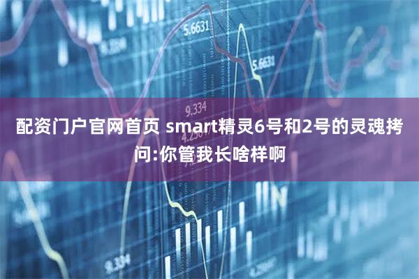 配资门户官网首页 smart精灵6号和2号的灵魂拷问:你管我长啥样啊