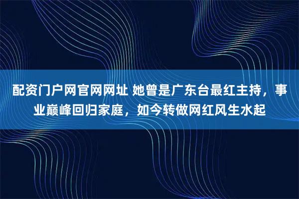 配资门户网官网网址 她曾是广东台最红主持，事业巅峰回归家庭，如今转做网红风生水起