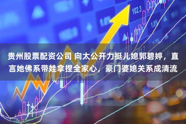 贵州股票配资公司 向太公开力挺儿媳郭碧婷，直言她佛系带娃拿捏全家心，豪门婆媳关系成清流