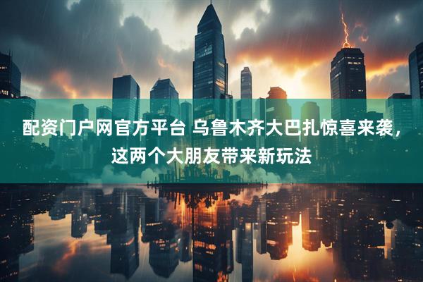配资门户网官方平台 乌鲁木齐大巴扎惊喜来袭，这两个大朋友带来新玩法