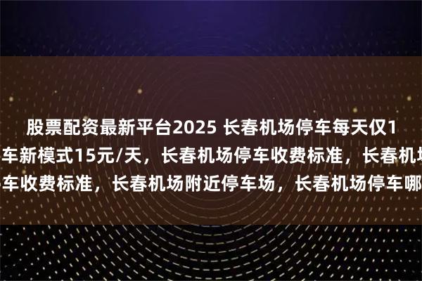 股票配资最新平台2025 长春机场停车每天仅15元起，长春龙嘉机场停车新模式15元/天，长春机场停车收费标准，长春机场附近停车场，长春机场停车哪里便宜