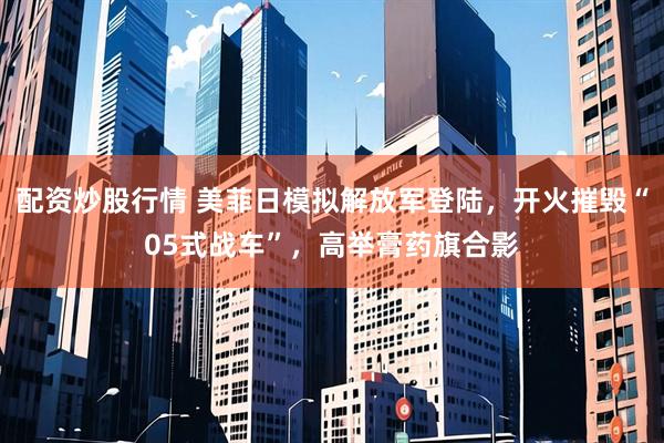 配资炒股行情 美菲日模拟解放军登陆，开火摧毁“05式战车”，高举膏药旗合影