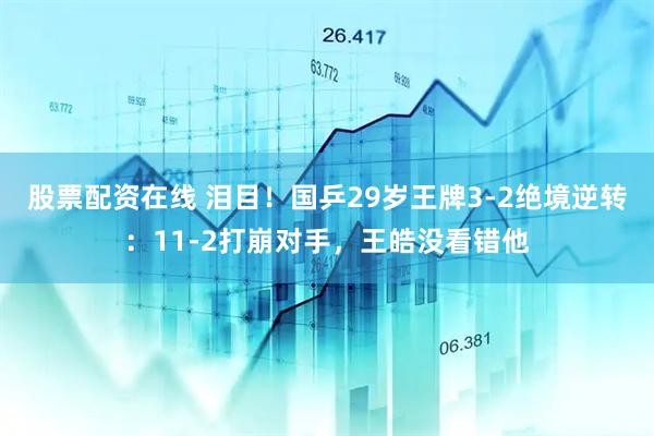 股票配资在线 泪目！国乒29岁王牌3-2绝境逆转：11-2打崩对手，王皓没看错他