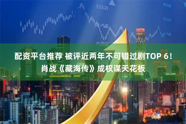 配资平台推荐 被评近两年不可错过剧TOP 6！肖战《藏海传》成权谋天花板