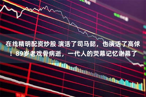 在线精明配资炒股 演活了司马懿，也演活了高俅！89岁老戏骨病逝，一代人的荧幕记忆谢幕了
