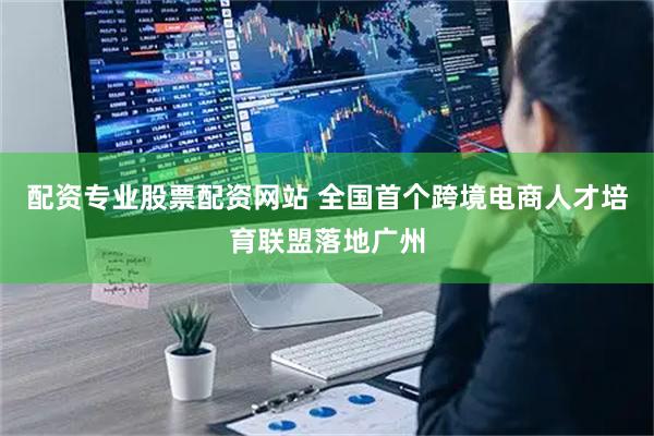 配资专业股票配资网站 全国首个跨境电商人才培育联盟落地广州